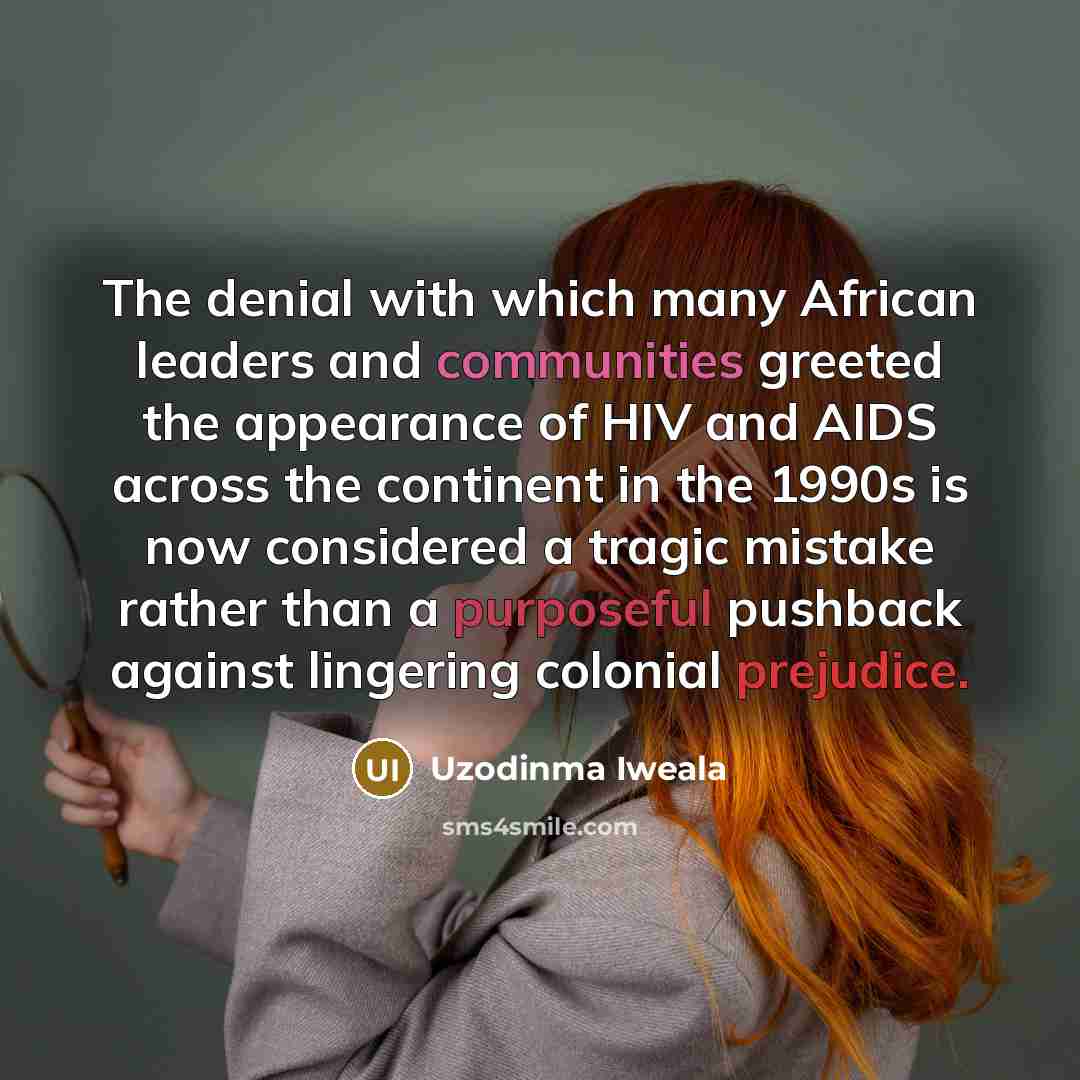 “The denial with which many African leaders and communities greeted the appearance of HIV and AIDS across the continent in the 1990s is now considered a tragic mistake rather than a purposeful pushback against lingering colonial prejudice.” quote by Uzodinma Iweala