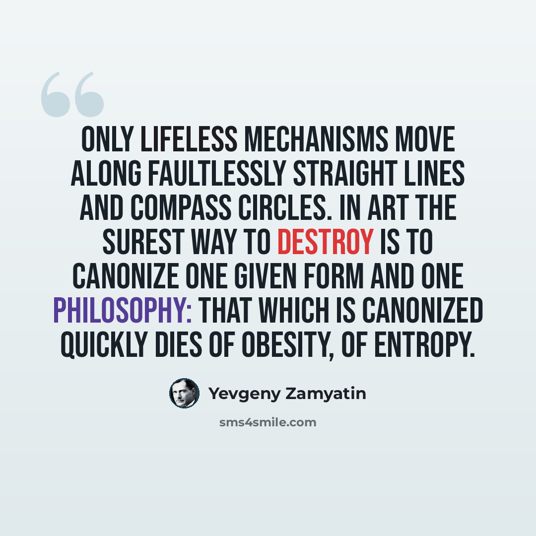 “Only lifeless mechanisms move along faultlessly straight lines and compass circles. In art the surest way to destroy is to canonize one given form and one philosophy: that which is canonized quickly dies of obesity, of entropy.” quote by Yevgeny Zamyatin