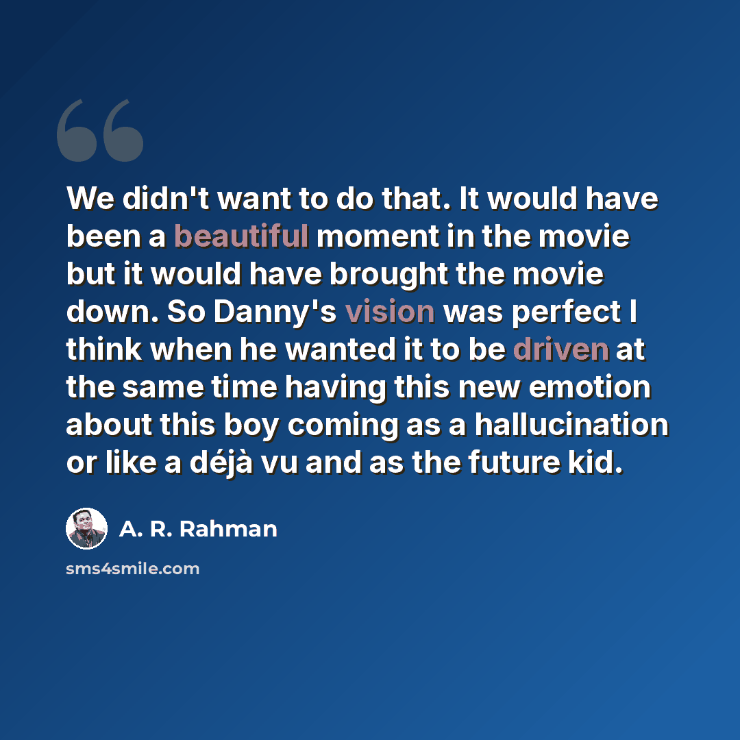 “We didn't want to do that. It would have been a beautiful moment in the movie but it would have brought the movie down. So Danny's vision was perfect I think when he wanted it to be driven at the same time having this new emotion about this boy coming as a hallucination or like a déjà vu and as…” quote by A. R. Rahman