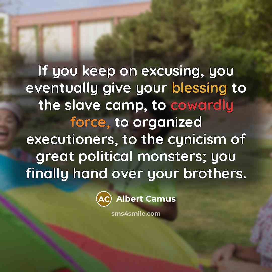 “If you keep on excusing, you eventually give your blessing to the slave camp, to cowardly force, to organized executioners, to the cynicism of great political monsters; you finally hand over your brothers.” quote by Albert Camus