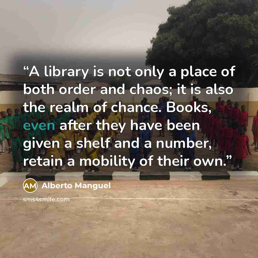 “A library is not only a place of both order and chaos; it is also the realm of chance. Books, even after they have been given a shelf and a number, retain a mobility of their own.” quote by Alberto Manguel