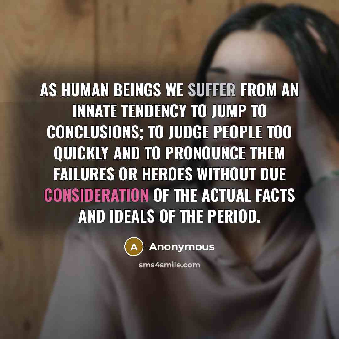 “As human beings we suffer from an innate tendency to jump to conclusions; to judge people too quickly and to pronounce them failures or heroes without due consideration of the actual facts and ideals of the period.” quote by Anonymous