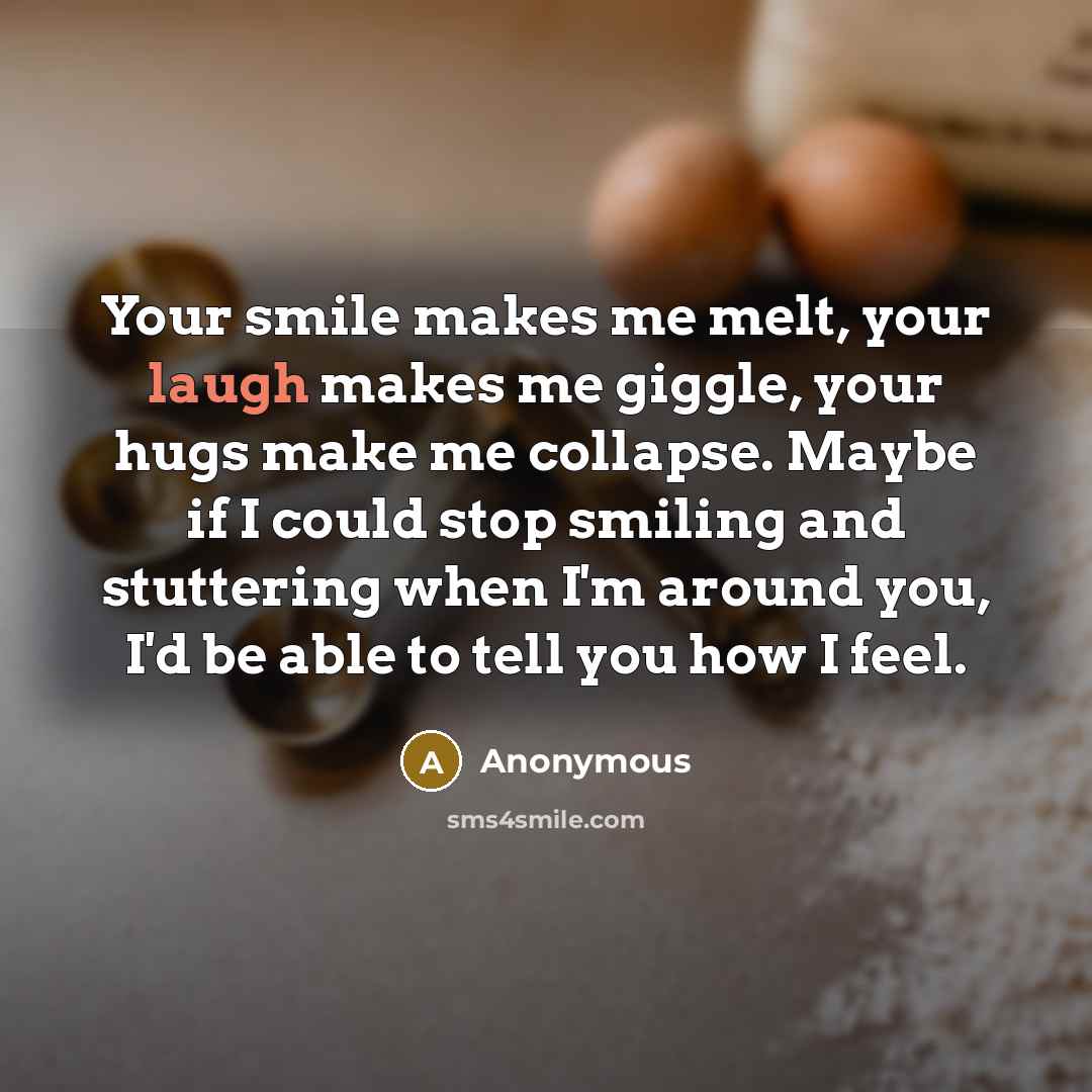 “Your smile makes me melt, your laugh makes me giggle, your hugs make me collapse. Maybe if I could stop smiling and stuttering when I'm around you, I'd be able to tell you how I feel.” quote by Anonymous