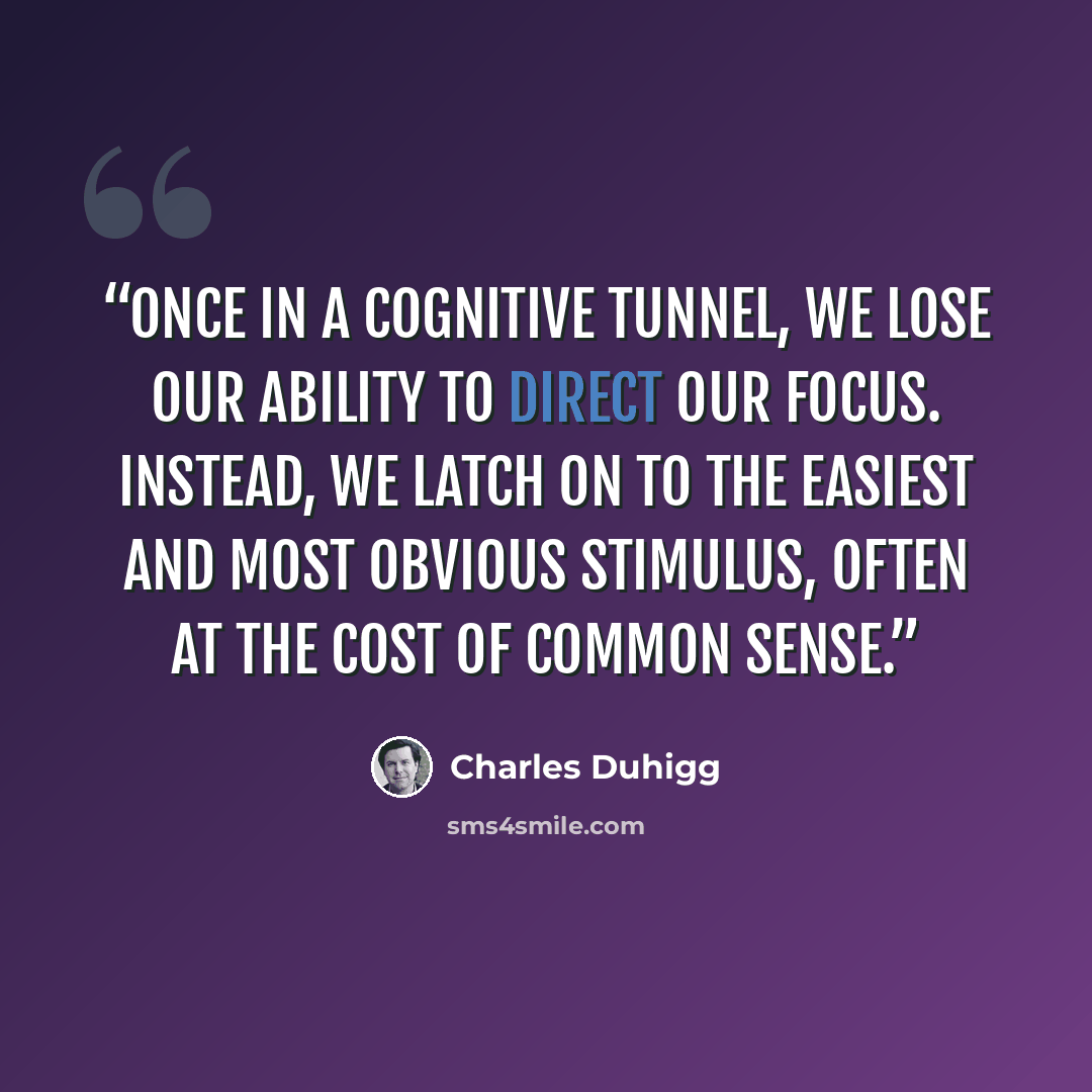 “once in a cognitive tunnel, we lose our ability to direct our focus. Instead, we latch on to the easiest and most obvious stimulus, often at the cost of common sense.” quote by Charles Duhigg