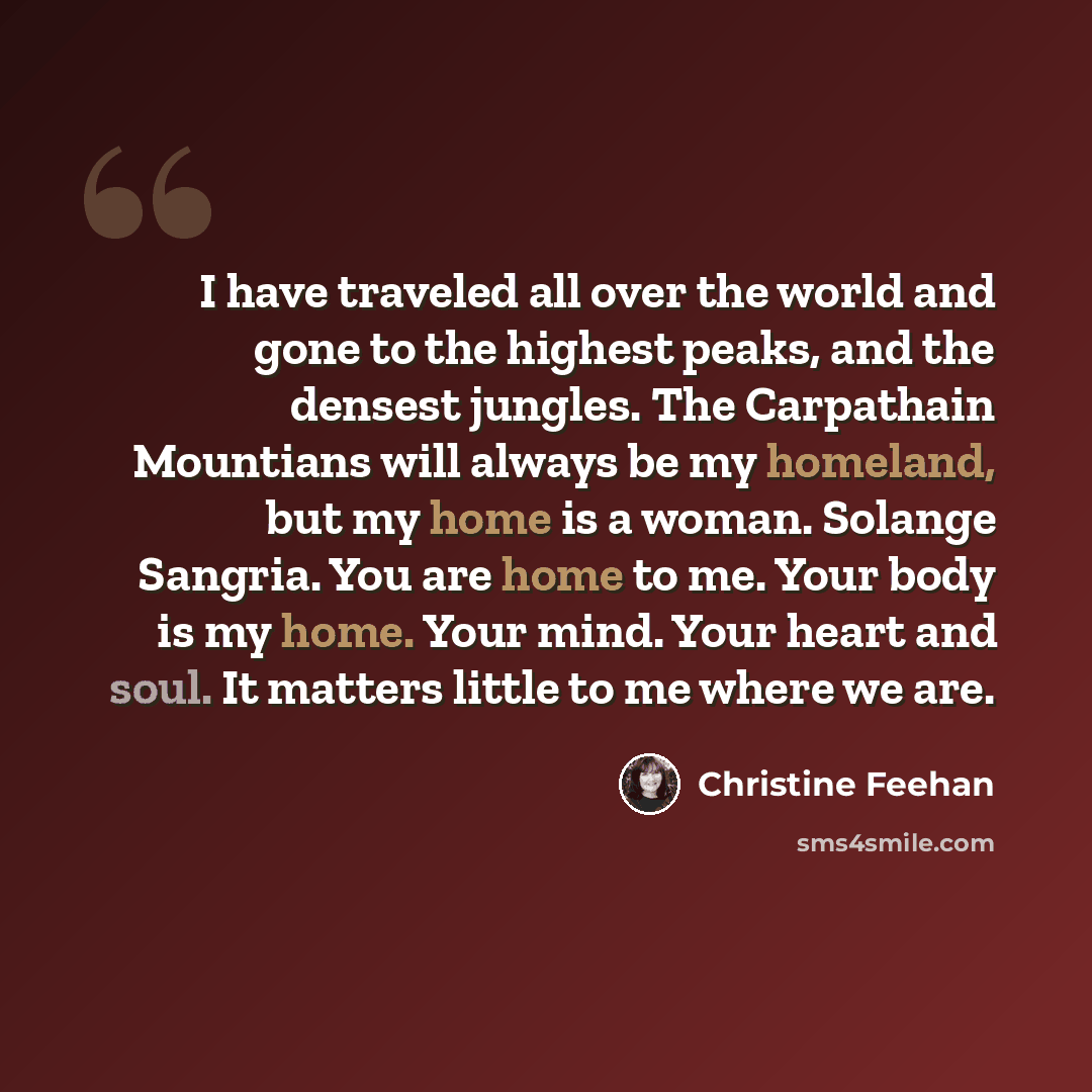 “I have traveled all over the world and gone to the highest peaks, and the densest jungles. The Carpathain Mountians will always be my homeland, but my home is a woman. Solange Sangria. You are home to me. Your body is my home. Your mind. Your heart and soul. It matters little to me where we are.” quote by Christine Feehan
