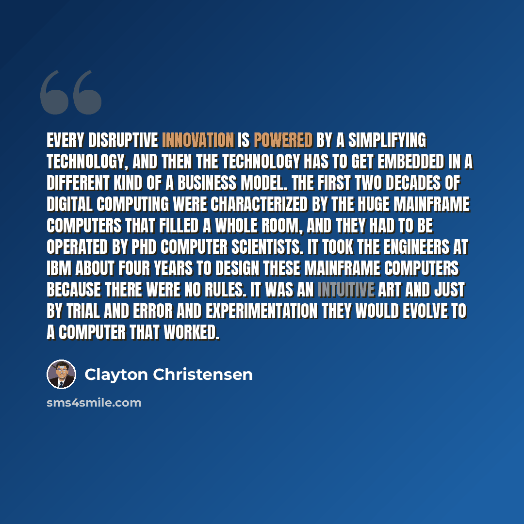 “Every disruptive innovation is powered by a simplifying technology, and then the technology has to get embedded in a different kind of a business model. The first two decades of digital computing were characterized by the huge mainframe computers that filled a whole room, and they had to be…” quote by Clayton Christensen