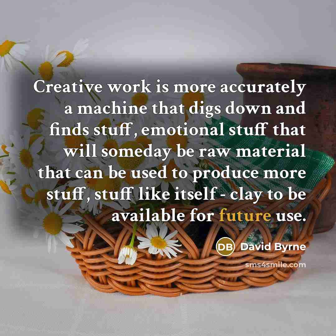 “Creative work is more accurately a machine that digs down and finds stuff, emotional stuff that will someday be raw material that can be used to produce more stuff, stuff like itself - clay to be available for future use.” quote by David Byrne