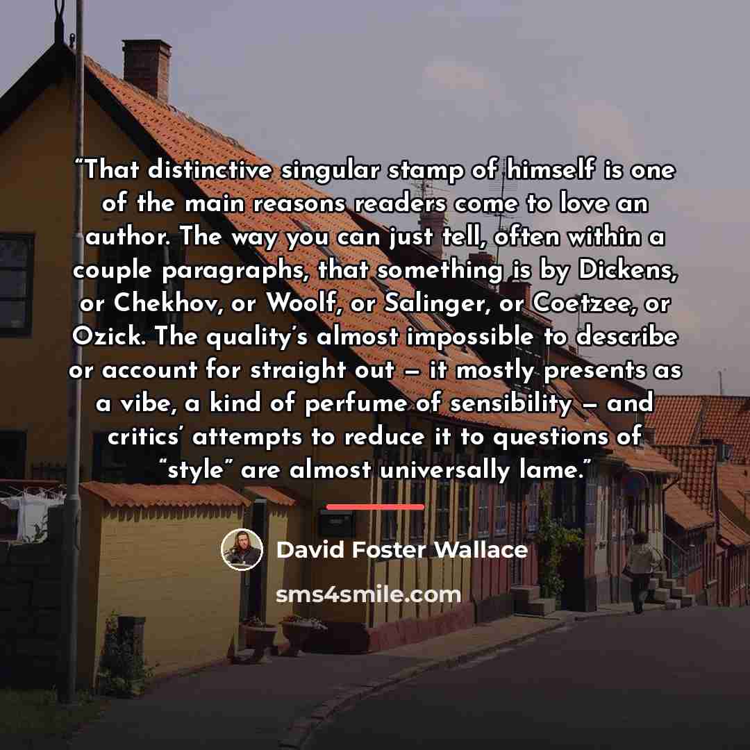 “That distinctive singular stamp of himself is one of the main reasons readers come to love an author. The way you can just tell, often within a couple paragraphs, that something is by Dickens, or Chekhov, or Woolf, or Salinger, or Coetzee, or Ozick. The quality’s almost impossible to describe or…” quote by David Foster Wallace