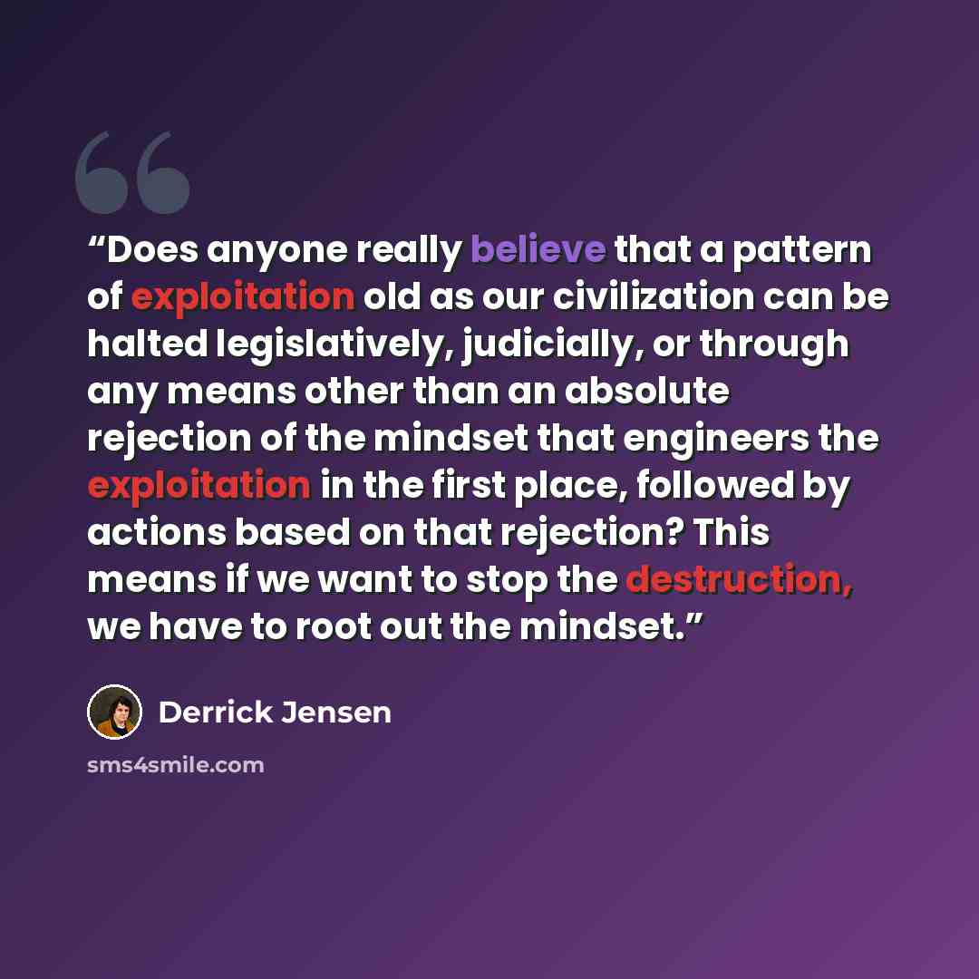 “Does anyone really believe that a pattern of exploitation old as our civilization can be halted legislatively, judicially, or through any means other than an absolute rejection of the mindset that engineers the exploitation in the first place, followed by actions based on that rejection? This…” quote by Derrick Jensen