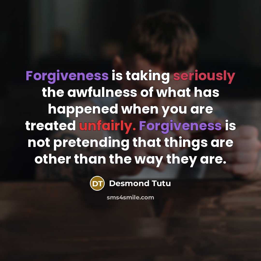 “Forgiveness is taking seriously the awfulness of what has happened when you are treated unfairly. Forgiveness is not pretending that things are other than the way they are.” quote by Desmond Tutu