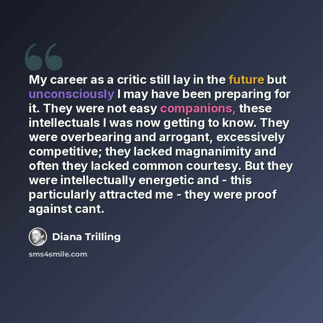 “My career as a critic still lay in the future but unconsciously I may have been preparing for it. They were not easy companions, these intellectuals I was now getting to know. They were overbearing and arrogant, excessively competitive; they lacked magnanimity and often they lacked common…” quote by Diana Trilling