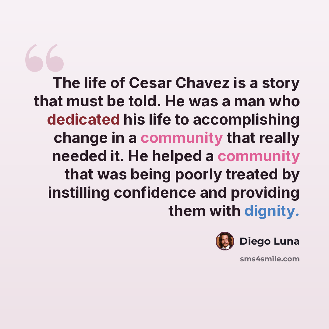 “The life of Cesar Chavez is a story that must be told. He was a man who dedicated his life to accomplishing change in a community that really needed it. He helped a community that was being poorly treated by instilling confidence and providing them with dignity.” quote by Diego Luna