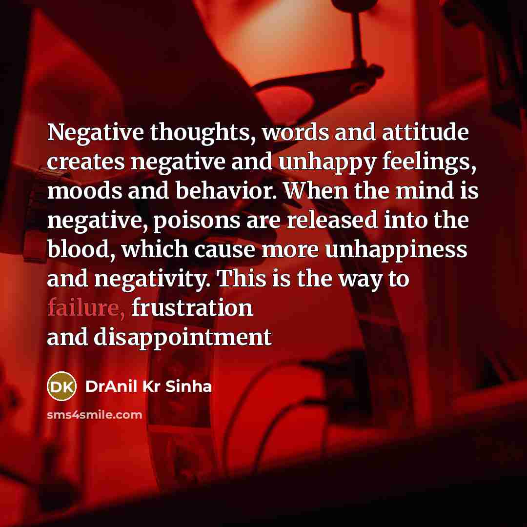 “Negative thoughts, words and attitude creates negative and unhappy feelings, moods and behavior. When the mind is negative, poisons are released into the blood, which cause more unhappiness and negativity. This is the way to failure, frustration and disappointment” quote by DrAnil Kr Sinha