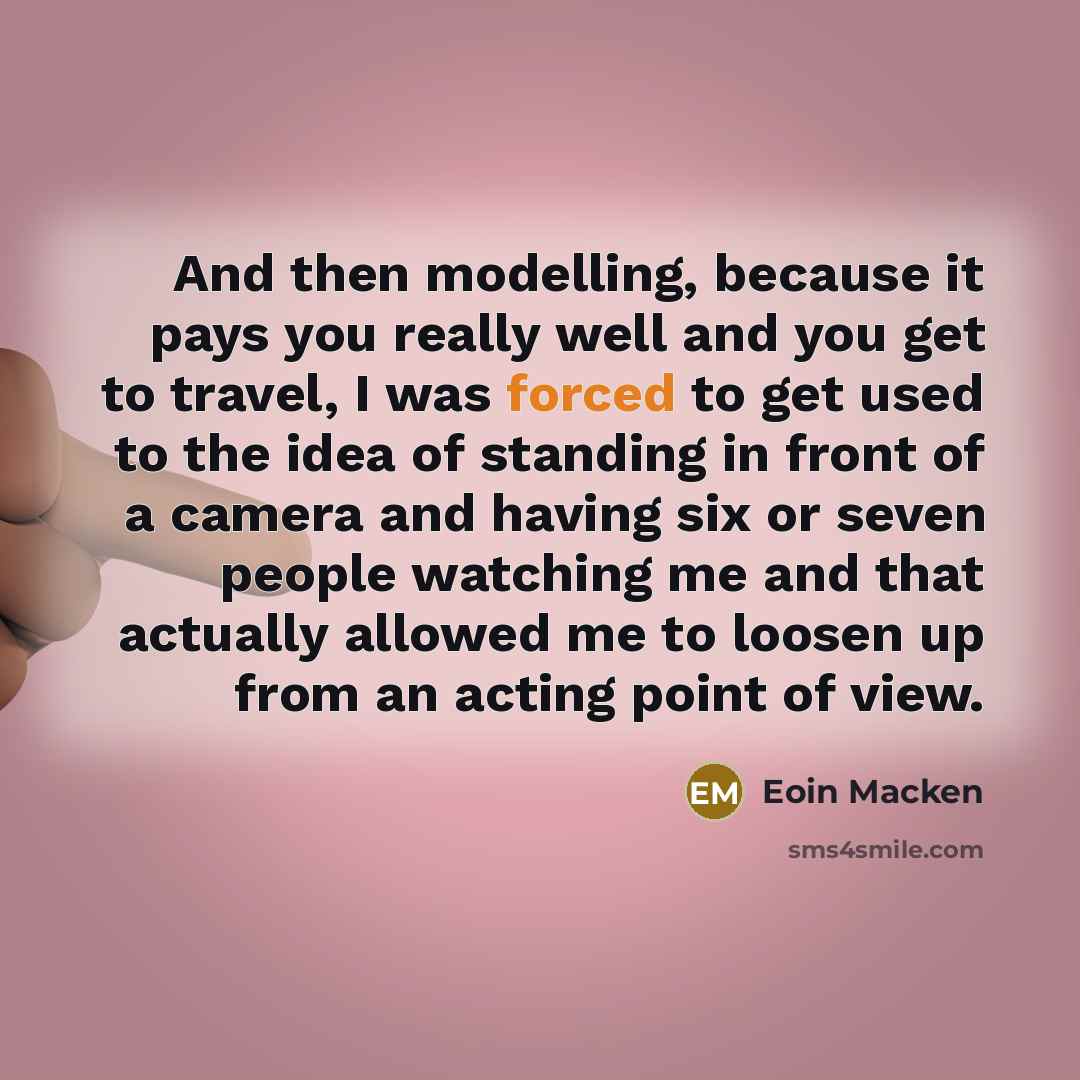 “And then modelling, because it pays you really well and you get to travel, I was forced to get used to the idea of standing in front of a camera and having six or seven people watching me and that actually allowed me to loosen up from an acting point of view.” quote by Eoin Macken