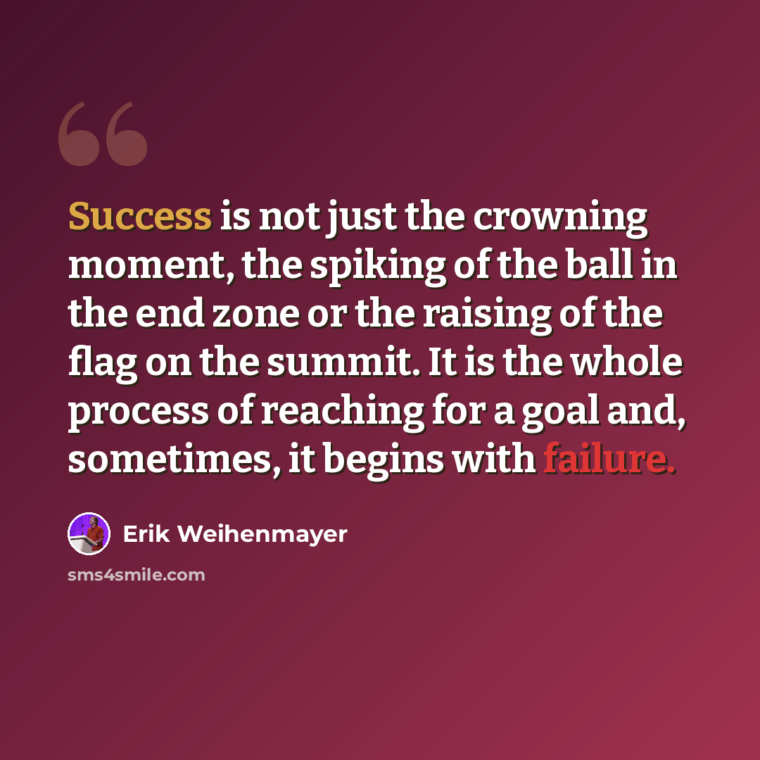 “Success is not just the crowning moment, the spiking of the ball in the end zone or the raising of the flag on the summit. It is the whole process of reaching for a goal and, sometimes, it begins with failure.” quote by Erik Weihenmayer