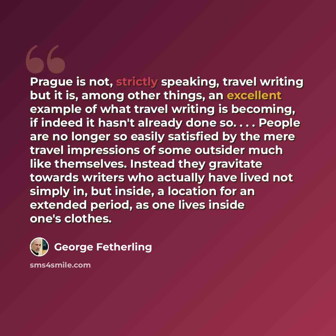 “Prague is not, strictly speaking, travel writing but it is, among other things, an excellent example of what travel writing is becoming, if indeed it hasn't already done so. . . . People are no longer so easily satisfied by the mere travel impressions of some outsider much like themselves. Instead…” quote by George Fetherling