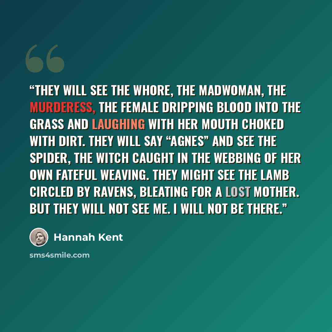 “They will see the whore, the madwoman, the murderess, the female dripping blood into the grass and laughing with her mouth choked with dirt. They will say “Agnes” and see the spider, the witch caught in the webbing of her own fateful weaving. They might see the lamb circled by ravens, bleating for…” quote by Hannah Kent