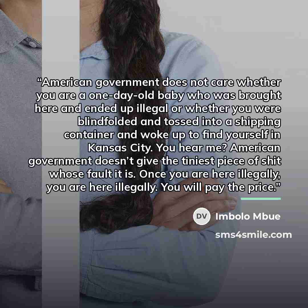 “American government does not care whether you are a one-day-old baby who was brought here and ended up illegal or whether you were blindfolded and tossed into a shipping container and woke up to find yourself in Kansas City. You hear me? American government doesn’t give the tiniest piece of shit…” quote by Imbolo Mbue
