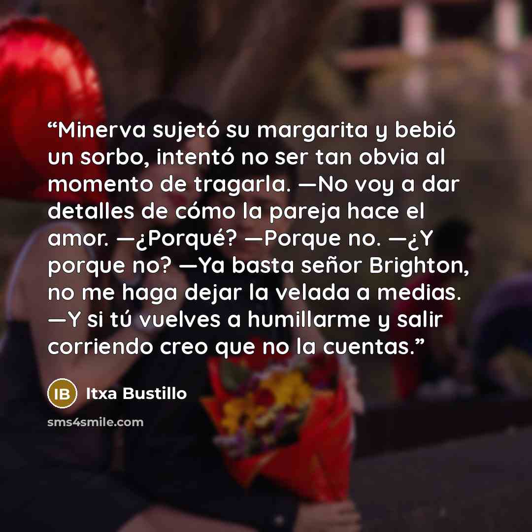 “Minerva sujetó su margarita y bebió un sorbo, intentó no ser tan obvia al momento de tragarla. —No voy a dar detalles de cómo la pareja hace el amor. —¿Porqué? —Porque no. —¿Y porque no? —Ya basta señor Brighton, no me haga dejar la velada a medias. —Y si tú vuelves a humillarme y salir corriendo…” quote by Itxa Bustillo