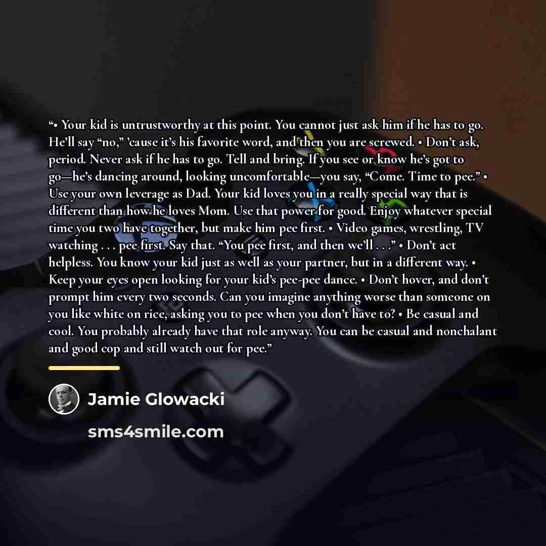“• Your kid is untrustworthy at this point. You cannot just ask him if he has to go. He’ll say “no,” ’cause it’s his favorite word, and then you are screwed. • Don’t ask, period. Never ask if he has to go. Tell and bring. If you see or know he’s got to go—he’s dancing around, looking…” quote by Jamie Glowacki