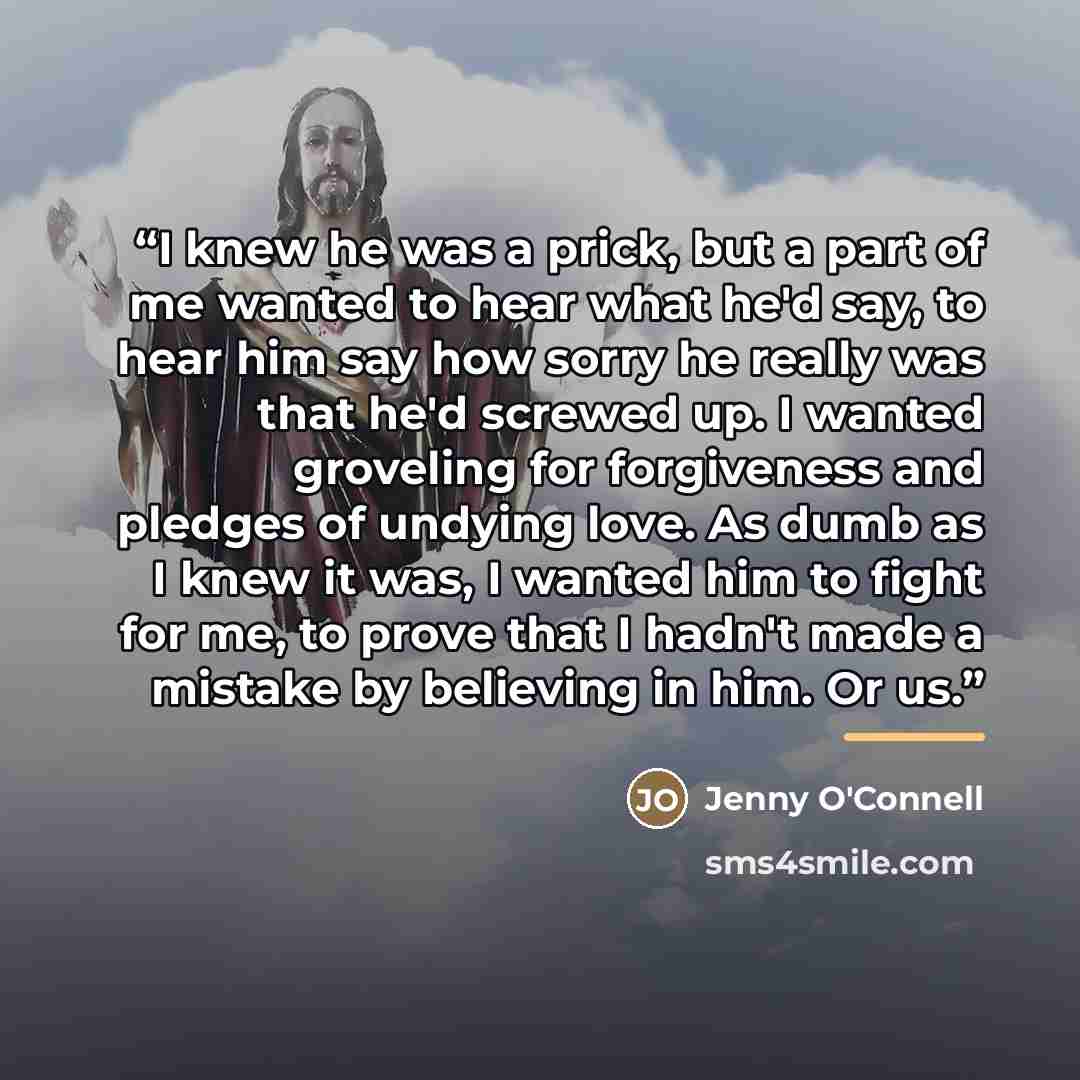“I knew he was a prick, but a part of me wanted to hear what he'd say, to hear him say how sorry he really was that he'd screwed up. I wanted groveling for forgiveness and pledges of undying love. As dumb as I knew it was, I wanted him to fight for me, to prove that I hadn't made a mistake by…” quote by Jenny O'Connell