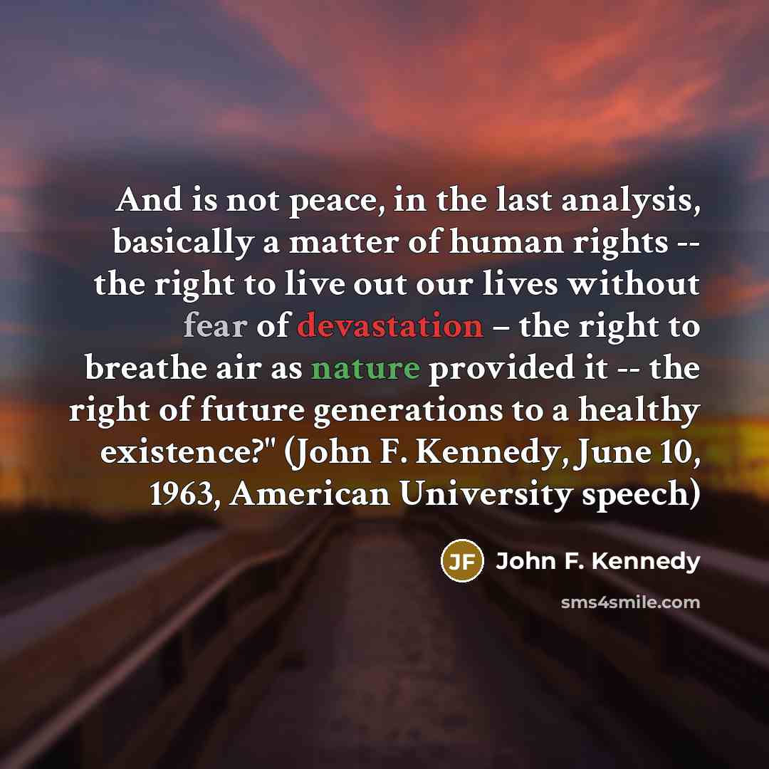 “And is not peace, in the last analysis, basically a matter of human rights -- the right to live out our lives without fear of devastation – the right to breathe air as nature provided it -- the right of future generations to a healthy existence?" (John F. Kennedy, June 10, 1963, American…” quote by John F. Kennedy