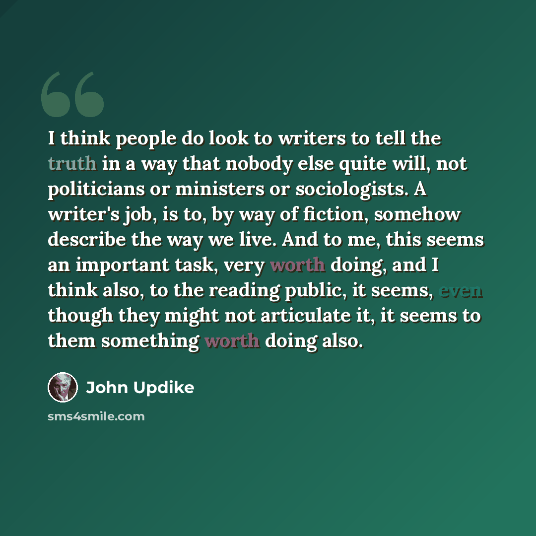 “I think people do look to writers to tell the truth in a way that nobody else quite will, not politicians or ministers or sociologists. A writer's job, is to, by way of fiction, somehow describe the way we live. And to me, this seems an important task, very worth doing, and I think also, to the…” quote by John Updike