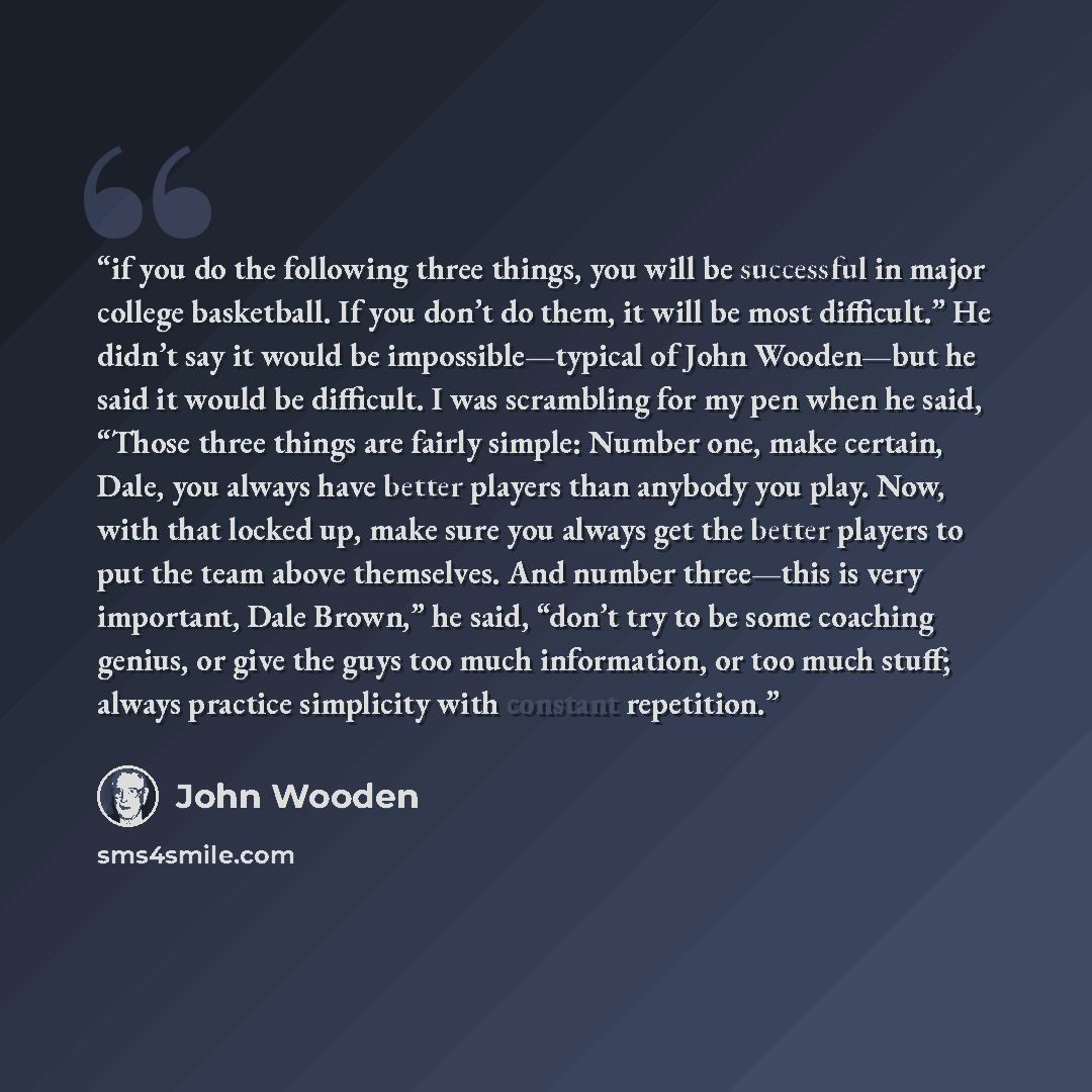 “if you do the following three things, you will be successful in major college basketball. If you don’t do them, it will be most difficult.” He didn’t say it would be impossible—typical of John Wooden—but he said it would be difficult. I was scrambling for my pen when he said, “Those three things…” quote by John Wooden