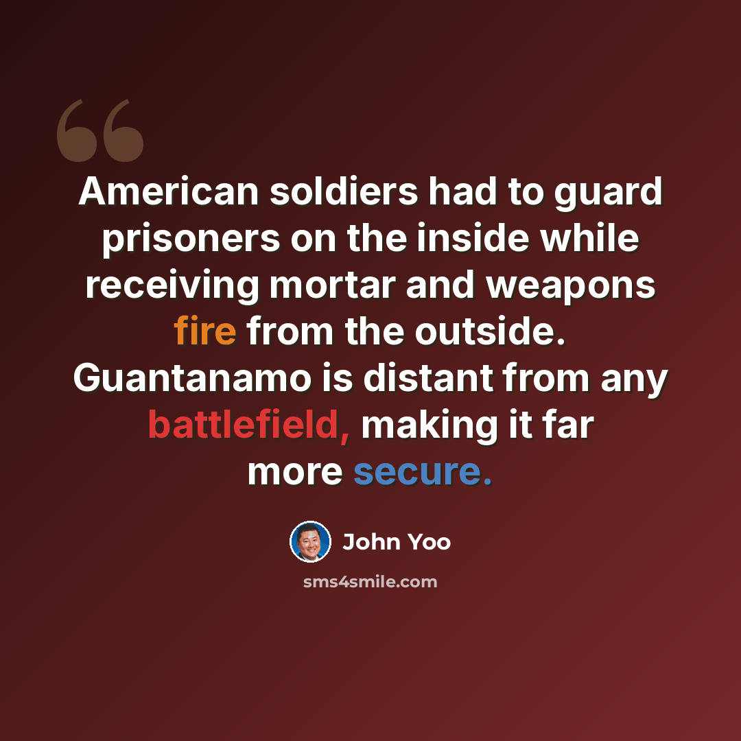 “American soldiers had to guard prisoners on the inside while receiving mortar and weapons fire from the outside. Guantanamo is distant from any battlefield, making it far more secure.” quote by John Yoo