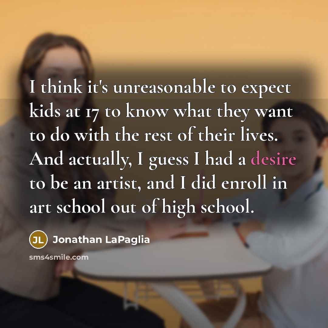 “I think it's unreasonable to expect kids at 17 to know what they want to do with the rest of their lives. And actually, I guess I had a desire to be an artist, and I did enroll in art school out of high school.” quote by Jonathan LaPaglia