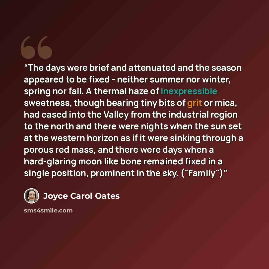 “The days were brief and attenuated and the season appeared to be fixed - neither summer nor winter, spring nor fall. A thermal haze of inexpressible sweetness, though bearing tiny bits of grit or mica, had eased into the Valley from the industrial region to the north and there were nights when the…” quote by Joyce Carol Oates