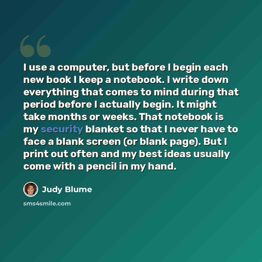 “I use a computer, but before I begin each new book I keep a notebook. I write down everything that comes to mind during that period before I actually begin. It might take months or weeks. That notebook is my security blanket so that I never have to face a blank screen (or blank page). But I print…” quote by Judy Blume