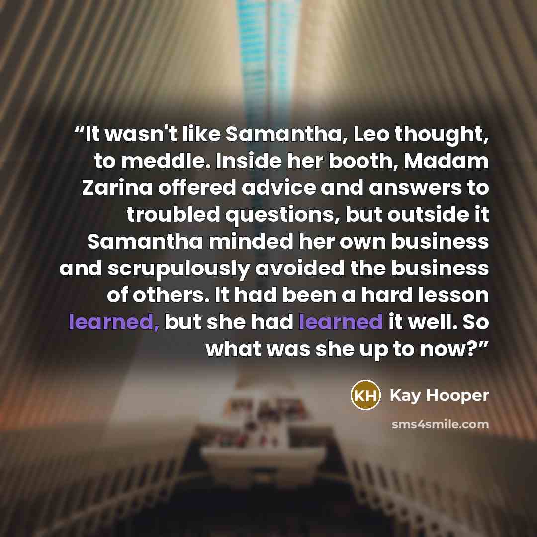 “It wasn't like Samantha, Leo thought, to meddle. Inside her booth, Madam Zarina offered advice and answers to troubled questions, but outside it Samantha minded her own business and scrupulously avoided the business of others. It had been a hard lesson learned, but she had learned it well. So what…” quote by Kay Hooper