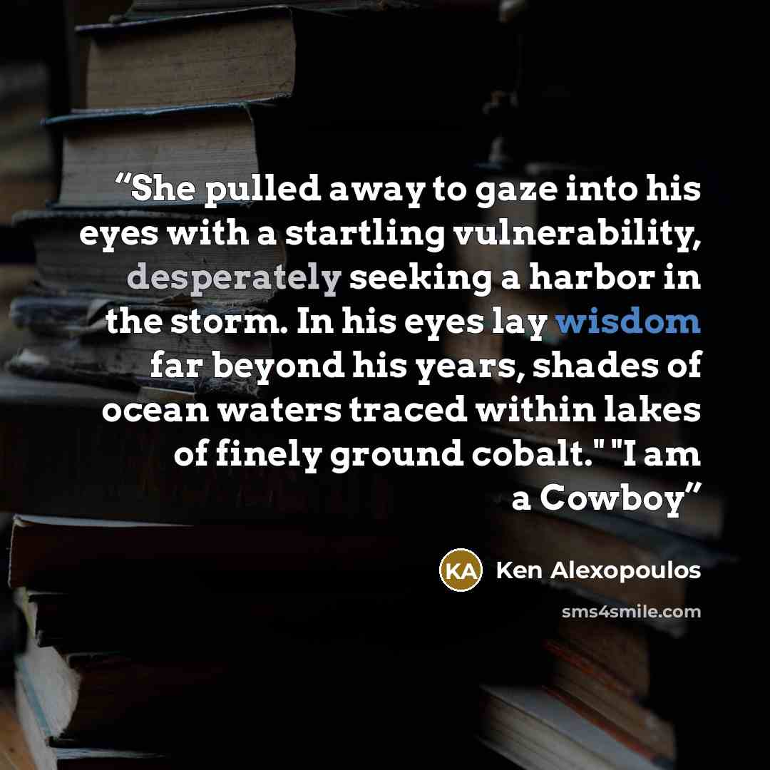 “She pulled away to gaze into his eyes with a startling vulnerability, desperately seeking a harbor in the storm. In his eyes lay wisdom far beyond his years, shades of ocean waters traced within lakes of finely ground cobalt." "I am a Cowboy” quote by Ken Alexopoulos