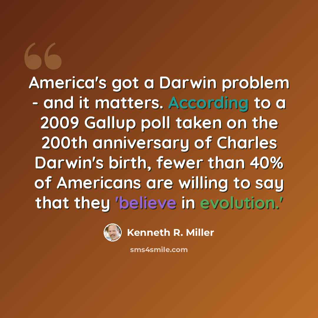 “America's got a Darwin problem - and it matters. According to a 2009 Gallup poll taken on the 200th anniversary of Charles Darwin's birth, fewer than 40% of Americans are willing to say that they 'believe in evolution.'” quote by Kenneth R. Miller