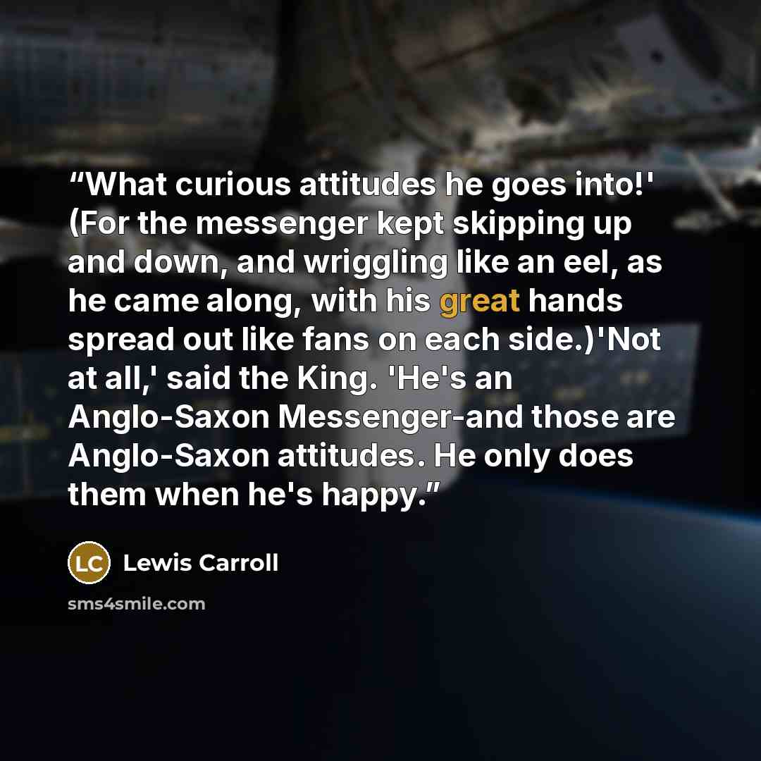 “What curious attitudes he goes into!' (For the messenger kept skipping up and down, and wriggling like an eel, as he came along, with his great hands spread out like fans on each side.)'Not at all,' said the King. 'He's an Anglo-Saxon Messenger-and those are Anglo-Saxon attitudes. He only does…” quote by Lewis Carroll