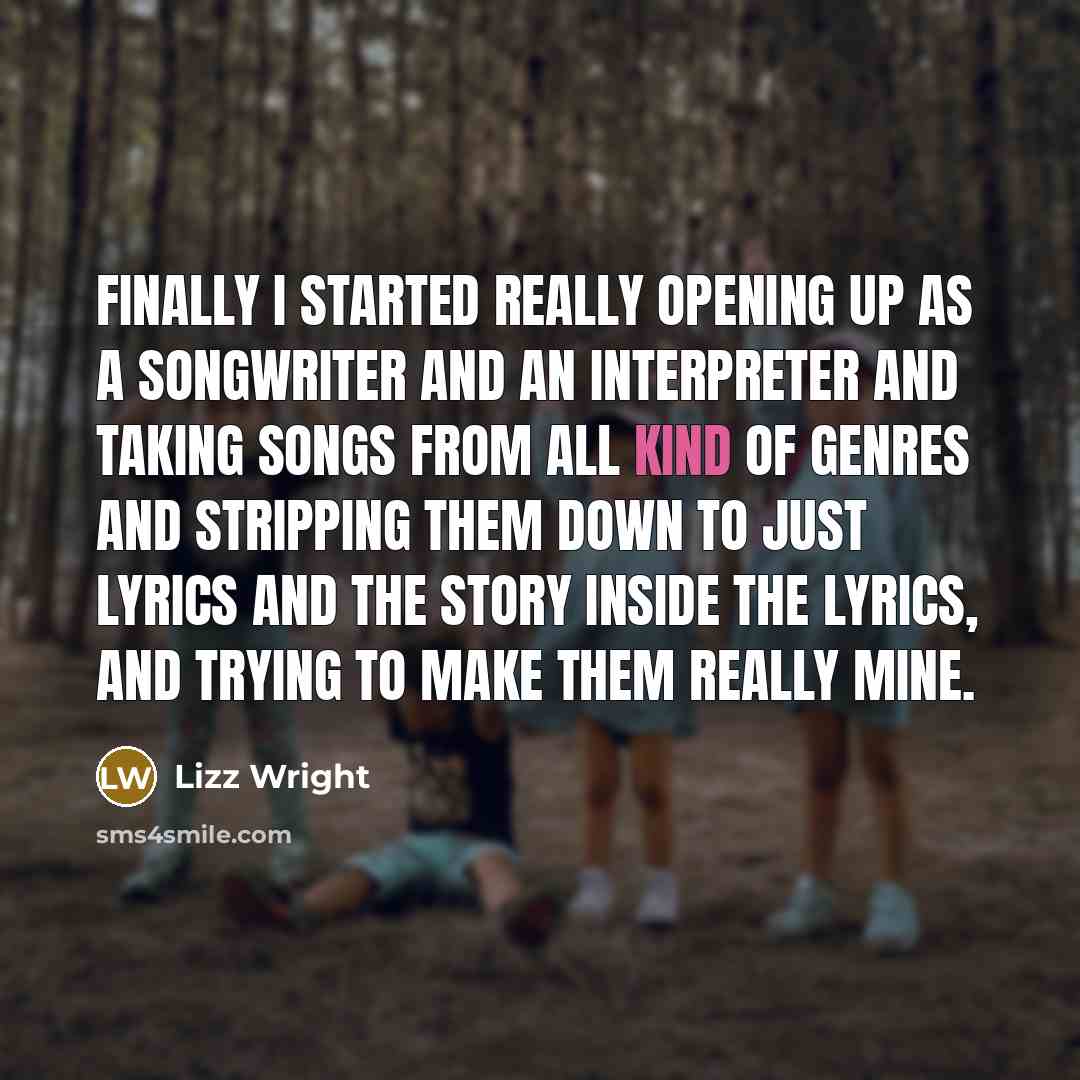 “Finally I started really opening up as a songwriter and an interpreter and taking songs from all kind of genres and stripping them down to just lyrics and the story inside the lyrics, and trying to make them really mine.” quote by Lizz Wright