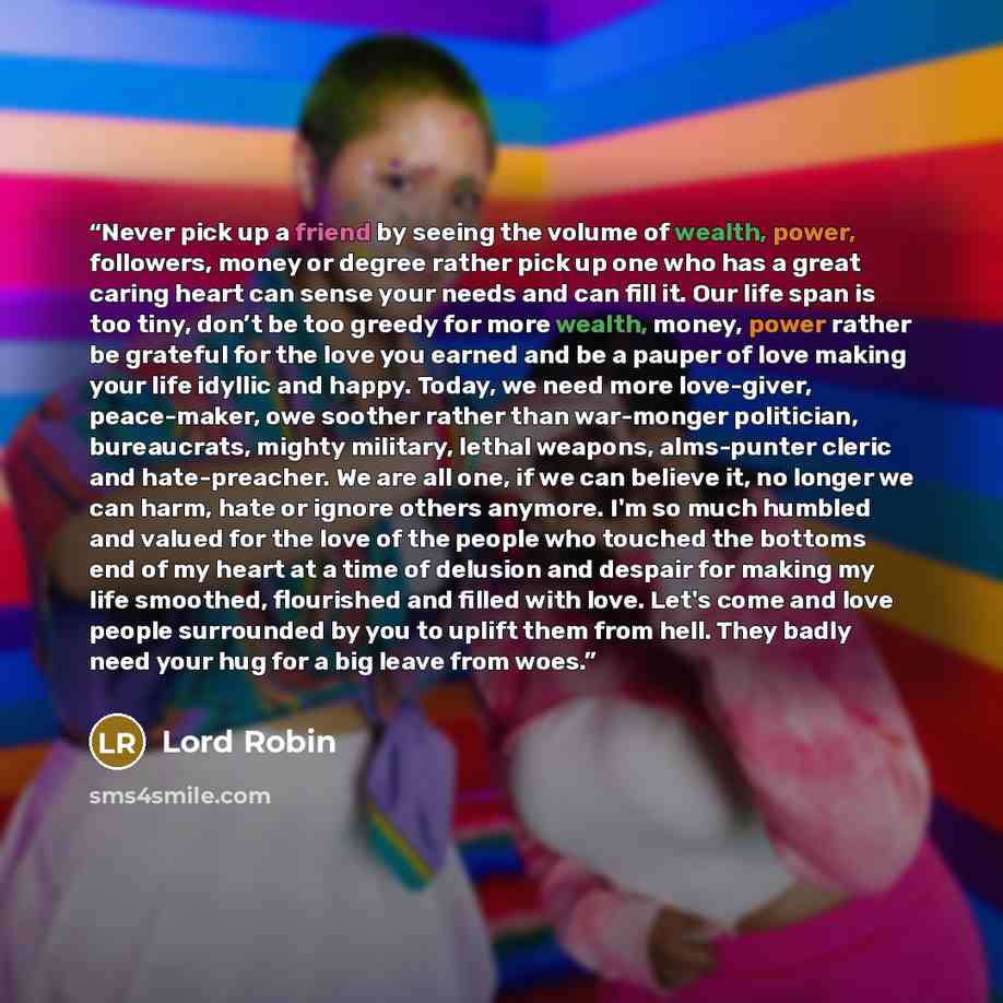 “Never pick up a friend by seeing the volume of wealth, power, followers, money or degree rather pick up one who has a great caring heart can sense your needs and can fill it. Our life span is too tiny, don’t be too greedy for more wealth, money, power rather be grateful for the love you earned and…” quote by Lord Robin