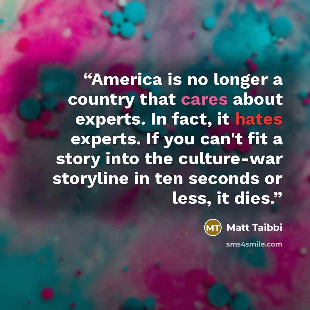 “America is no longer a country that cares about experts. In fact, it hates experts. If you can't fit a story into the culture-war storyline in ten seconds or less, it dies.” quote by Matt Taibbi