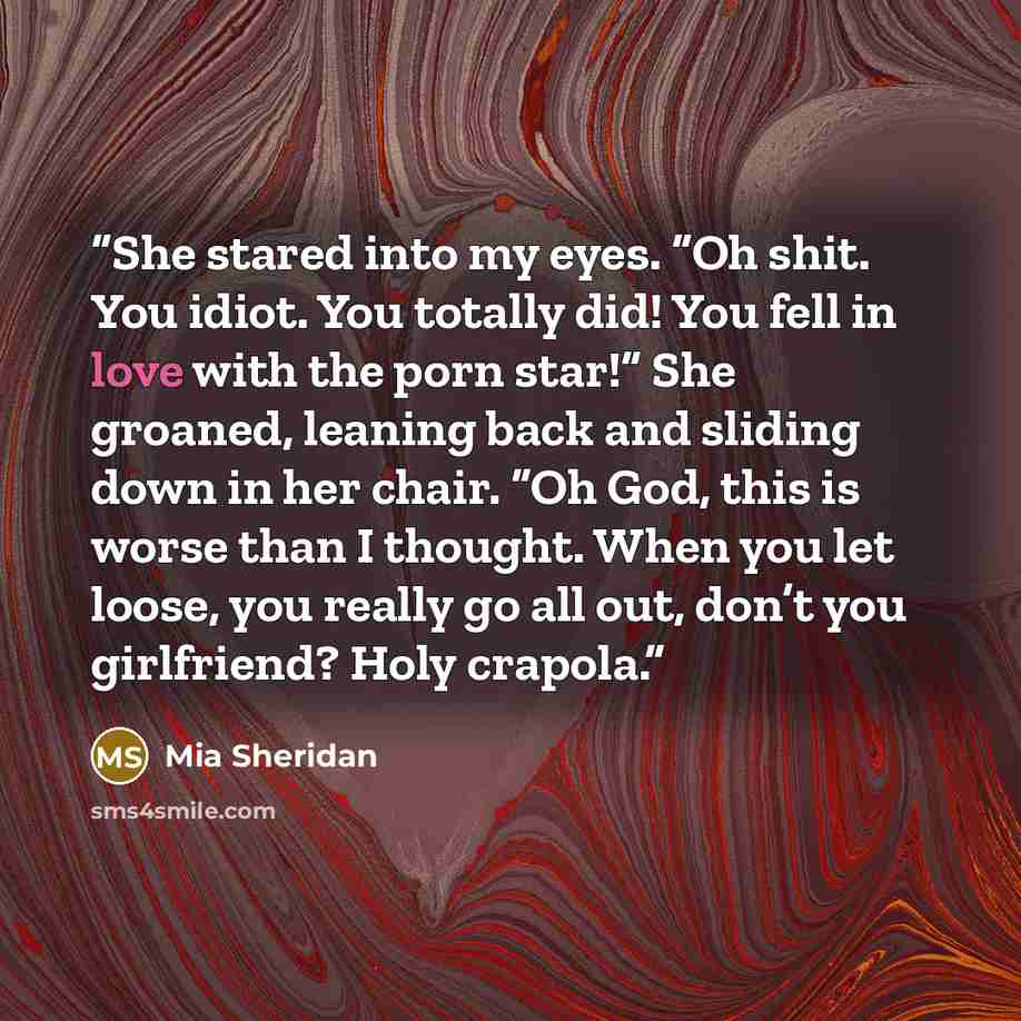 “She stared into my eyes. “Oh shit. You idiot. You totally did! You fell in love with the porn star!” She groaned, leaning back and sliding down in her chair. “Oh God, this is worse than I thought. When you let loose, you really go all out, don’t you girlfriend? Holy crapola.” quote by Mia Sheridan