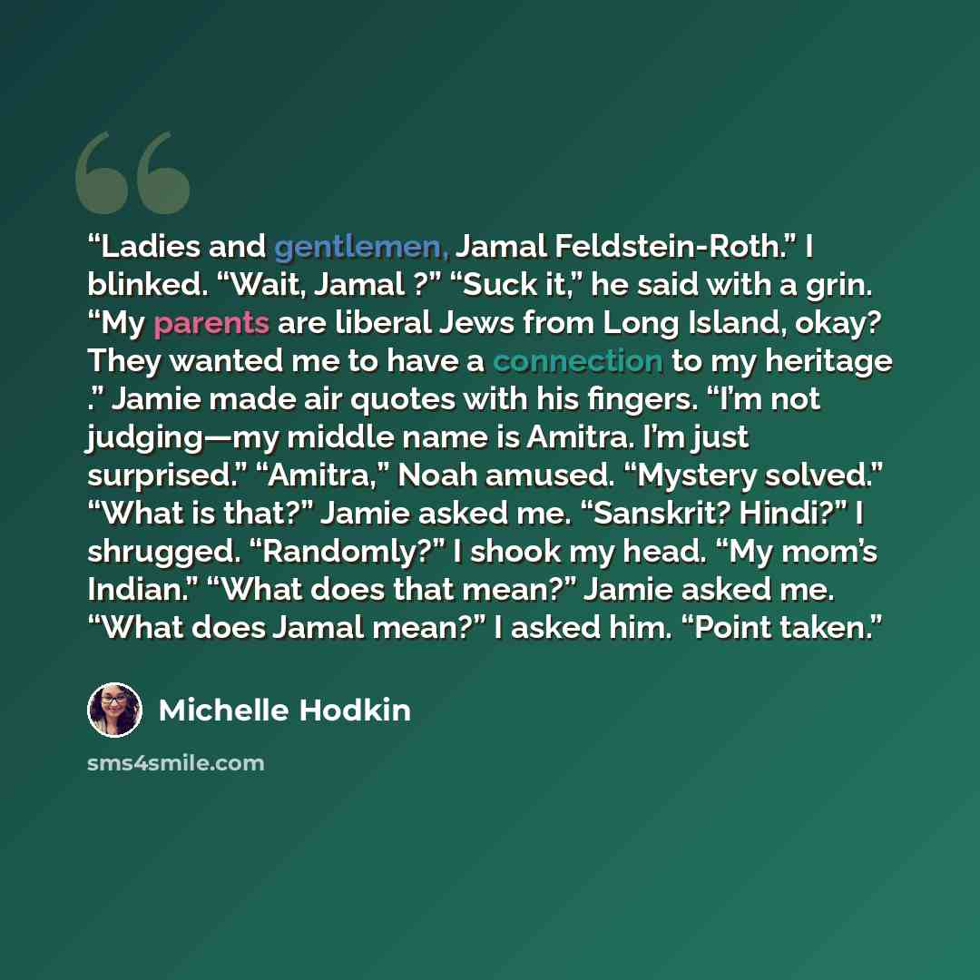 “Ladies and gentlemen, Jamal Feldstein-Roth.” I blinked. “Wait, Jamal ?” “Suck it,” he said with a grin. “My parents are liberal Jews from Long Island, okay? They wanted me to have a connection to my heritage .” Jamie made air quotes with his fingers. “I’m not judging—my middle name is Amitra. I’m…” quote by Michelle Hodkin