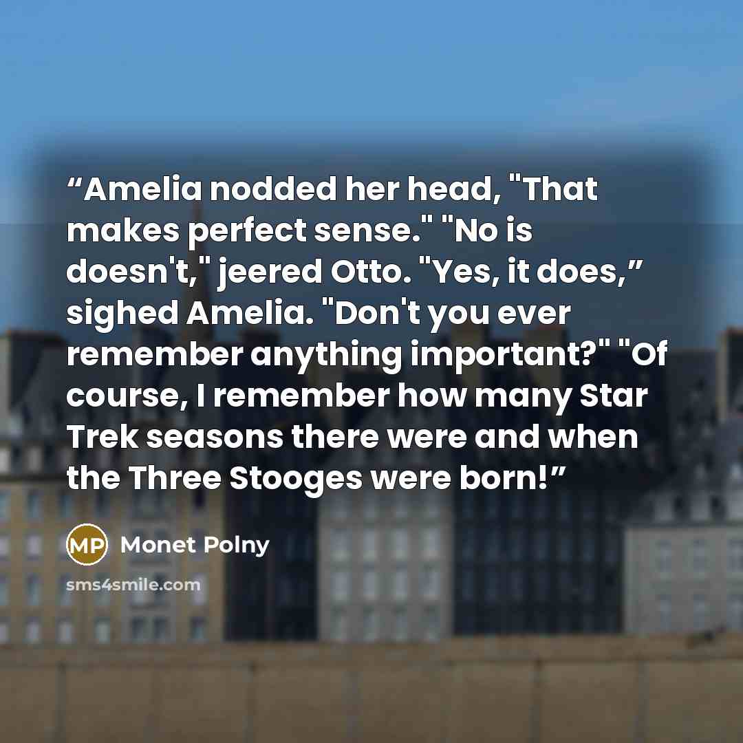 “Amelia nodded her head, "That makes perfect sense." "No is doesn't," jeered Otto. "Yes, it does,” sighed Amelia. "Don't you ever remember anything important?" "Of course, I remember how many Star Trek seasons there were and when the Three Stooges were born!” quote by Monet Polny