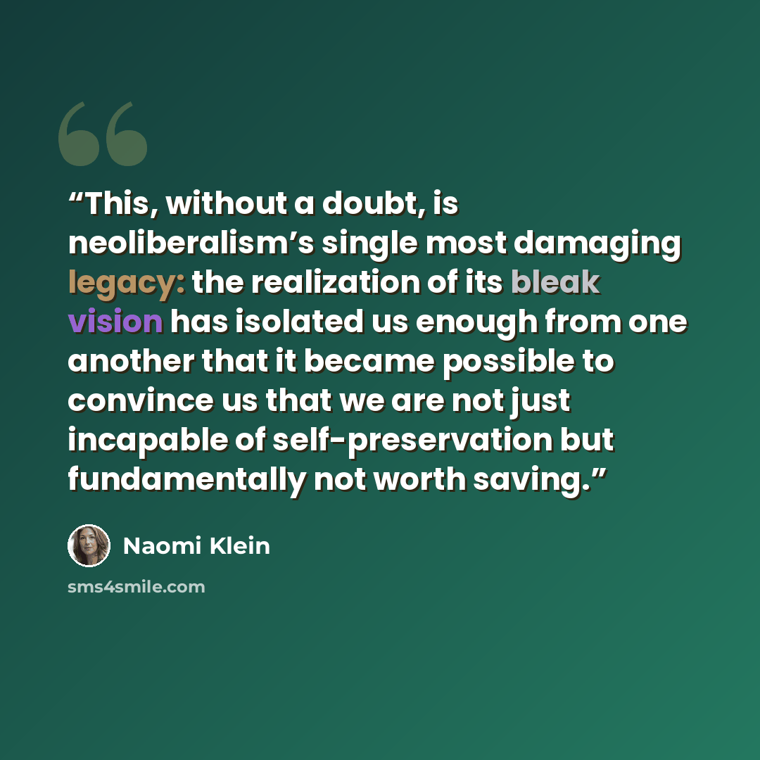 “This, without a doubt, is neoliberalism’s single most damaging legacy: the realization of its bleak vision has isolated us enough from one another that it became possible to convince us that we are not just incapable of self-preservation but fundamentally not worth saving.” quote by Naomi Klein