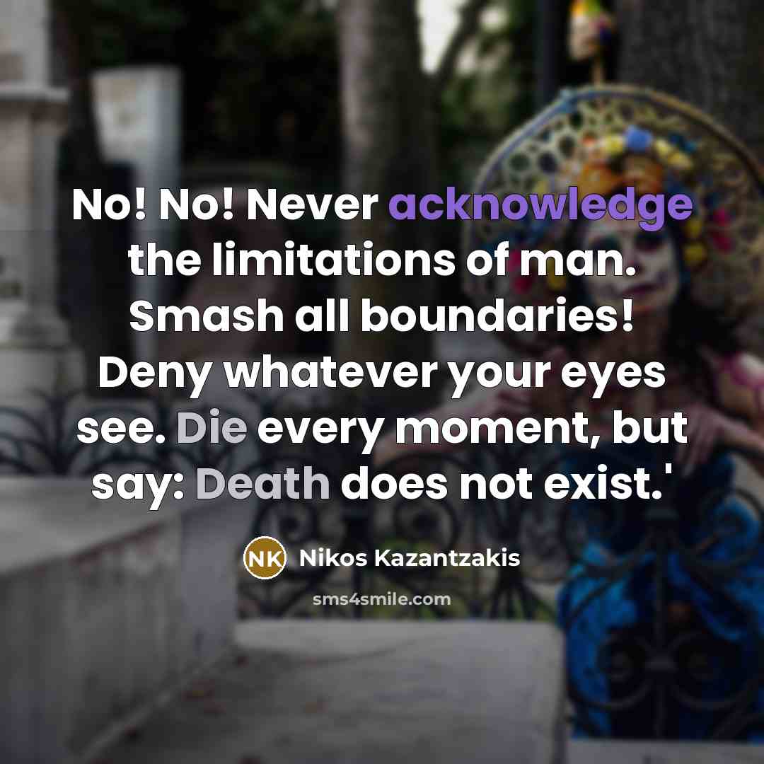 “No! No! Never acknowledge the limitations of man. Smash all boundaries! Deny whatever your eyes see. Die every moment, but say: Death does not exist.'” quote by Nikos Kazantzakis