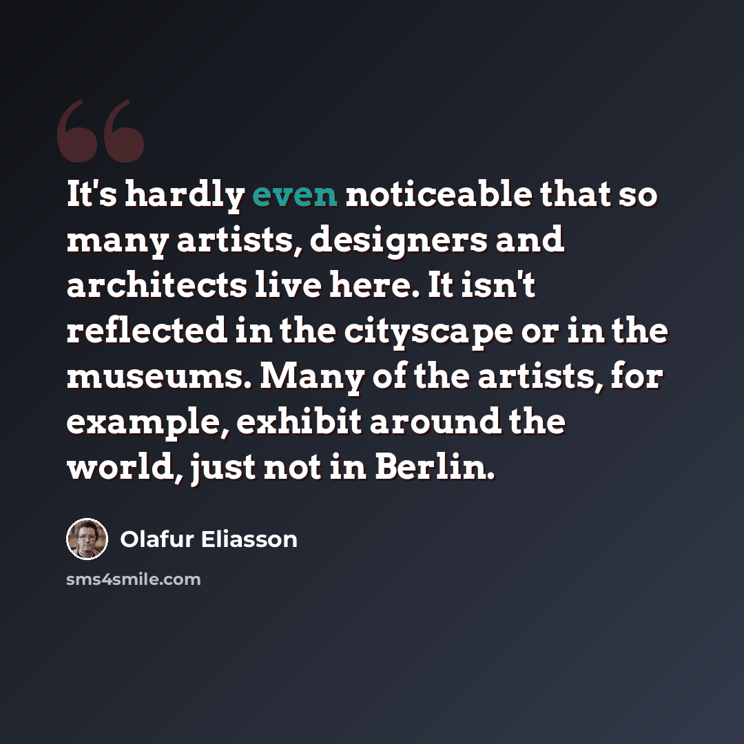 “It's hardly even noticeable that so many artists, designers and architects live here. It isn't reflected in the cityscape or in the museums. Many of the artists, for example, exhibit around the world, just not in Berlin.” quote by Olafur Eliasson