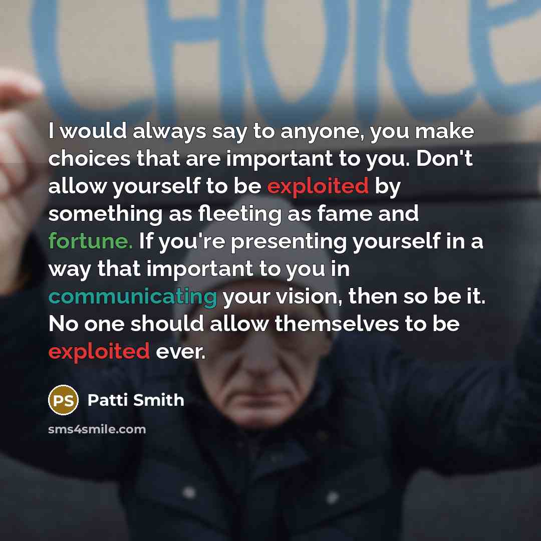 “I would always say to anyone, you make choices that are important to you. Don't allow yourself to be exploited by something as fleeting as fame and fortune. If you're presenting yourself in a way that important to you in communicating your vision, then so be it. No one should allow themselves to…” quote by Patti Smith