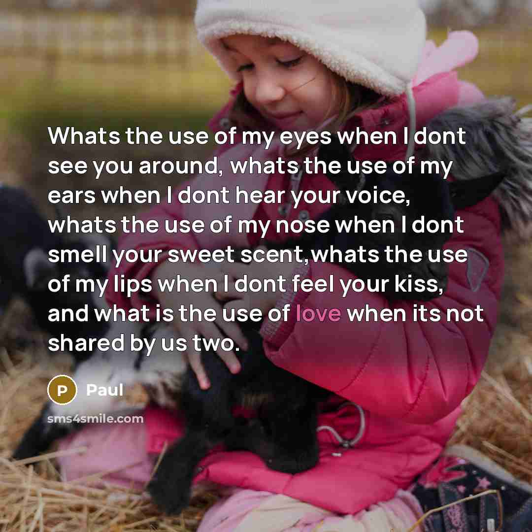“Whats the use of my eyes when I dont see you around, whats the use of my ears when I dont hear your voice, whats the use of my nose when I dont smell your sweet scent,whats the use of my lips when I dont feel your kiss, and what is the use of love when its not shared by us two.” quote by Paul