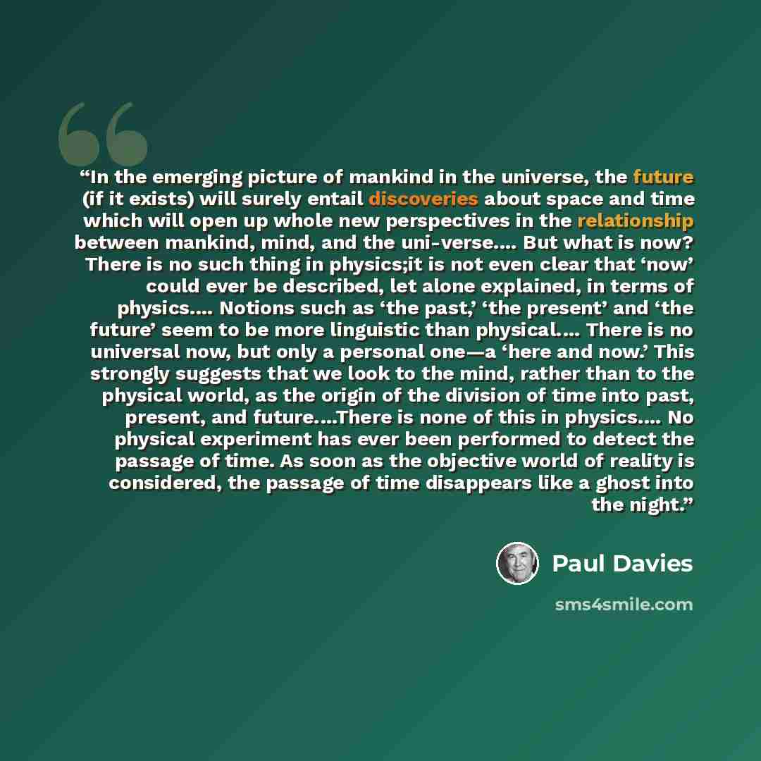 “In the emerging picture of mankind in the universe, the future (if it exists) will surely entail discoveries about space and time which will open up whole new perspectives in the relationship between mankind, mind, and the uni-verse.… But what is now? There is no such thing in physics;it is not…” quote by Paul Davies
