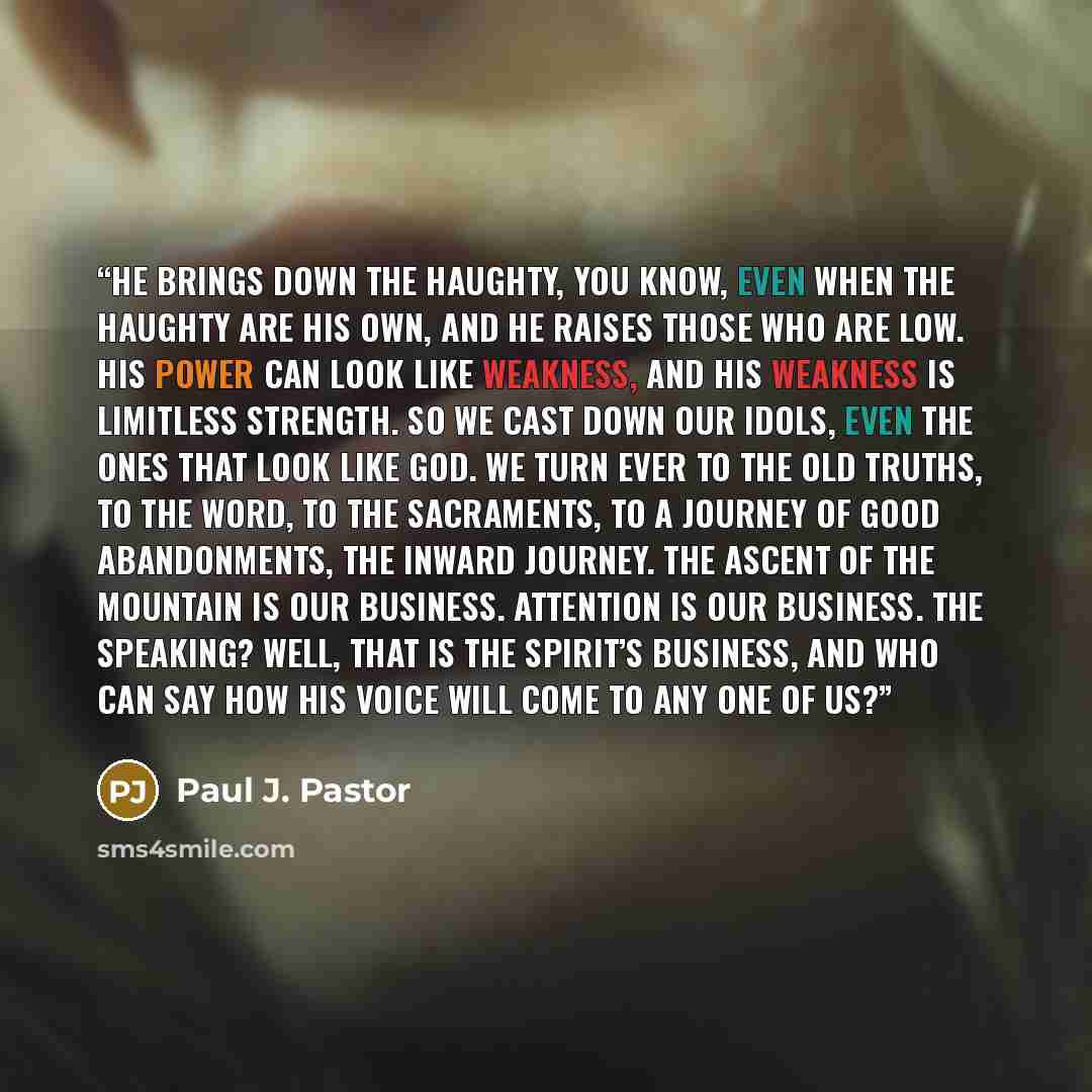 “He brings down the haughty, you know, even when the haughty are his own, and he raises those who are low. His power can look like weakness, and his weakness is limitless strength. So we cast down our idols, even the ones that look like God. We turn ever to the old truths, to the Word, to the…” quote by Paul J. Pastor