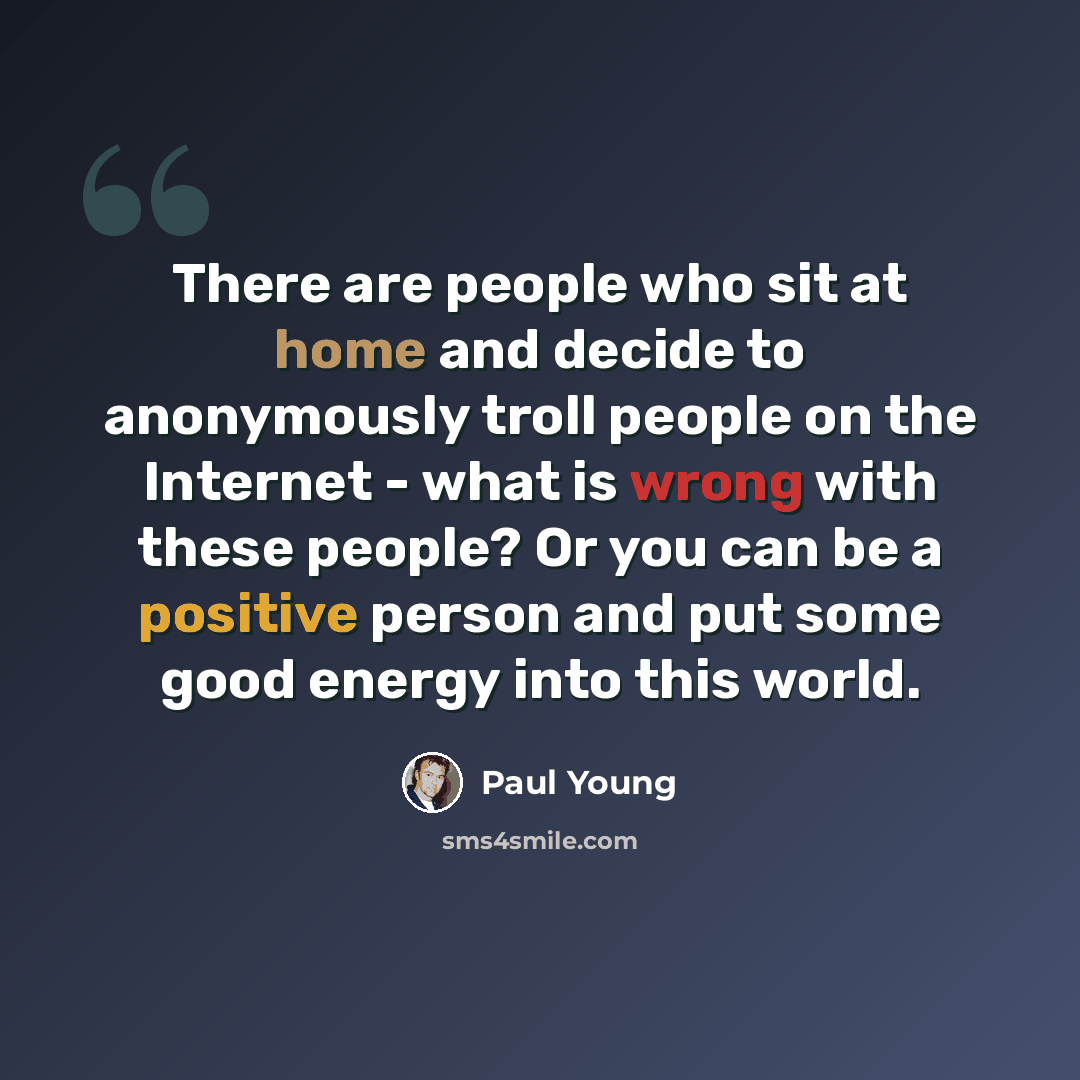 “There are people who sit at home and decide to anonymously troll people on the Internet - what is wrong with these people? Or you can be a positive person and put some good energy into this world.” quote by Paul Young